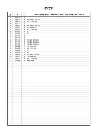 63/031
A B C John Deere 9750 - RD1270/1275/1230"B/FB, RD1820"B
1 553210 2
2 040505 8 M12x150 - DIN 931
3 040010 8 M12 - DIN 985
4 553130 1
5 040450 4 M12x130 - DIN 931
6 040203 8 13 - DIN 125
7 040010 4 M12 - DIN 985
8 553020 1 L
9 553021 1 R
10 553140 2
11 553141 2
12 040444 2 M8x20 - DIN 933
13 040437 8 M8x20 - DIN 603
14 040413 8 M8x25 - DIN 603
15 040300 18 V9 - DIN 440
16 040008 16 M8 - DIN 985
17 053078 1 L
18 053079 1 R
19 040496 6 M12x30 - DIN 933
20 040203 6 13 - DIN 125
21 040010 6 M12 - DIN 985
- 553984 1 Pos. 1-21
 