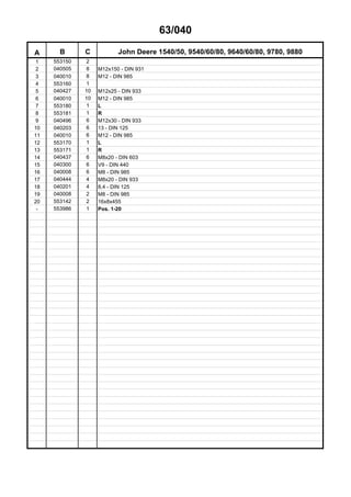 63/040
A B C John Deere 1540/50, 9540/60/80, 9640/60/80, 9780, 9880
1 553150 2
2 040505 8 M12x150 - DIN 931
3 040010 8 M12 - DIN 985
4 553160 1
5 040427 10 M12x25 - DIN 933
6 040010 10 M12 - DIN 985
7 553180 1 L
8 553181 1 R
9 040496 6 M12x30 - DIN 933
10 040203 6 13 - DIN 125
11 040010 6 M12 - DIN 985
12 553170 1 L
13 553171 1 R
14 040437 6 M8x20 - DIN 603
15 040300 6 V9 - DIN 440
16 040008 6 M8 - DIN 985
17 040444 4 M8x20 - DIN 933
18 040201 4 8,4 - DIN 125
19 040008 2 M8 - DIN 985
20 553142 2 16x8x455
- 553986 1 Pos. 1-20
 