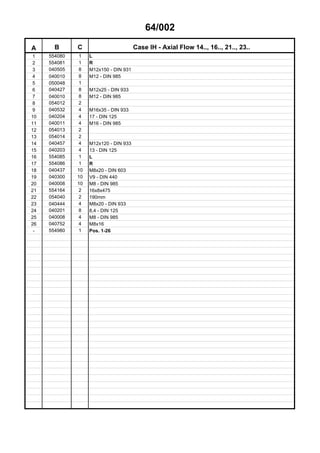 64/002
A B C Case IH - Axial Flow 14.., 16.., 21.., 23..
1 554080 1 L
2 554081 1 R
3 040505 8 M12x150 - DIN 931
4 040010 8 M12 - DIN 985
5 050048 1
6 040427 8 M12x25 - DIN 933
7 040010 8 M12 - DIN 985
8 054012 2
9 040532 4 M16x35 - DIN 933
10 040204 4 17 - DIN 125
11 040011 4 M16 - DIN 985
12 054013 2
13 054014 2
14 040457 4 M12x120 - DIN 933
15 040203 4 13 - DIN 125
16 554085 1 L
17 554086 1 R
18 040437 10 M8x20 - DIN 603
19 040300 10 V9 - DIN 440
20 040008 10 M8 - DIN 985
21 554164 2 16x8x475
22 054040 2 190mm
23 040444 4 M8x20 - DIN 933
24 040201 8 8,4 - DIN 125
25 040008 4 M8 - DIN 985
26 040752 4 M8x16
- 554980 1 Pos. 1-26
 