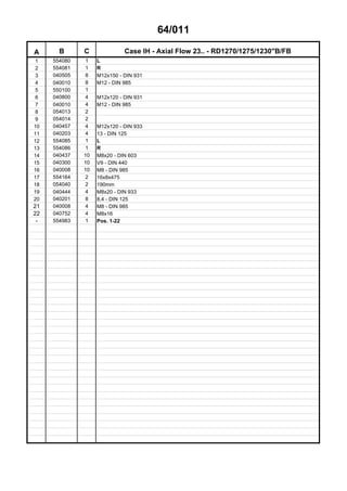 64/011
A B C Case IH - Axial Flow 23.. - RD1270/1275/1230"B/FB
1 554080 1 L
2 554081 1 R
3 040505 8 M12x150 - DIN 931
4 040010 8 M12 - DIN 985
5 550100 1
6 040800 4 M12x120 - DIN 931
7 040010 4 M12 - DIN 985
8 054013 2
9 054014 2
10 040457 4 M12x120 - DIN 933
11 040203 4 13 - DIN 125
12 554085 1 L
13 554086 1 R
14 040437 10 M8x20 - DIN 603
15 040300 10 V9 - DIN 440
16 040008 10 M8 - DIN 985
17 554164 2 16x8x475
18 054040 2 190mm
19 040444 4 M8x20 - DIN 933
20 040201 8 8,4 - DIN 125
21 040008 4 M8 - DIN 985
22 040752 4 M8x16
- 554983 1 Pos. 1-22
 