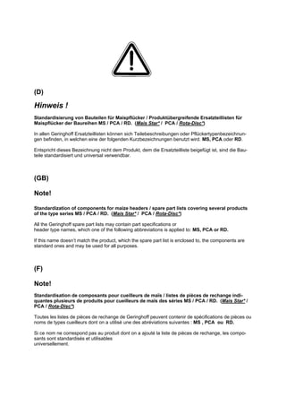 (D)
Hinweis !
Standardisierung von Bauteilen für Maispflücker / Produktübergreifende Ersatzteillisten für
Maispflücker der Baureihen MS / PCA / RD. (Mais Star* / PCA / Rota-Disc*)
In allen Geringhoff Ersatzteillisten können sich Teilebeschreibungen oder Pflückertypenbezeichnun-
gen befinden, in welchen eine der folgenden Kurzbezeichnungen benutzt wird. MS, PCA oder RD.
Entspricht dieses Bezeichnung nicht dem Produkt, dem die Ersatzteilliste beigefügt ist, sind die Bau-
teile standardisiert und universal verwendbar.
(GB)
Note!
Standardization of components for maize headers / spare part lists covering several products
of the type series MS / PCA / RD. (Mais Star* / PCA / Rota-Disc*)
All the Geringhoff spare part lists may contain part specifications or
header type names, which one of the following abbreviations is applied to: MS, PCA or RD.
If this name doesn’t match the product, which the spare part list is enclosed to, the components are
standard ones and may be used for all purposes.
(F)
Note!
Standardisation de composants pour cueilleurs de maïs / listes de pièces de rechange indi-
quantes plusieurs de produits pour cueilleurs de maïs des séries MS / PCA / RD. (Mais Star* /
PCA / Rota-Disc*)
Toutes les listes de pièces de rechange de Geringhoff peuvent contenir de spécifications de pièces ou
noms de types cueilleurs dont on a utilisé une des abréviations suivantes : MS , PCA ou RD.
Si ce nom ne correspond pas au produit dont on a ajouté la liste de pièces de rechange, les compo-
sants sont standardisés et utilisables
universellement.
 