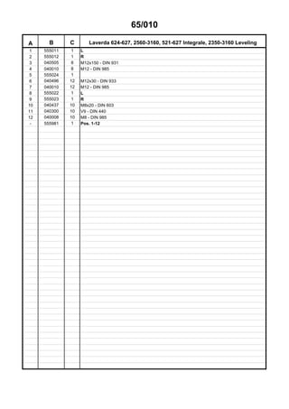 65/010
A B C Laverda 624-627, 2560-3160, 521-627 Integrale, 2350-3160 Leveling
1 555011 1 L
2 555012 1 R
3 040505 8 M12x150 - DIN 931
4 040010 8 M12 - DIN 985
5 555024 1
6 040496 12 M12x30 - DIN 933
7 040010 12 M12 - DIN 985
8 555022 1 L
9 555023 1 R
10 040437 10 M8x20 - DIN 603
11 040300 10 V9 - DIN 440
12 040008 10 M8 - DIN 985
- 555981 1 Pos. 1-12
 