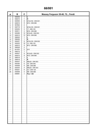 66/001
A B C Massey Ferguson 30-40, 72.., Fendt
1 556009 1 L
2 556010 1 R
3 040505 8 M12x150 - DIN 931
4 040010 8 M12 - DIN 985
5 557804 2
6 040718 4 M16x120 - DIN 931
7 040204 4 17 - DIN 125
8 040011 4 M16 - DIN 985
9 040496 12 M12x30 - DIN 933
10 040010 12 M12 - DIN 985
11 556025 1 L
12 556026 1 R
13 040457 8 M12x120 - DIN 933
14 040203 16 13 - DIN 125
15 040010 8 M12 - DIN 985
16 556028 2
17 041023 2 d=5
18 056215 1
19 040427 8 M12x25 - DIN 933
20 040010 8 M12 - DIN 985
21 556018 1 L
22 556019 1 R
23 040437 6 M8x20 - DIN 603
24 040300 6 V9 - DIN 440
25 040008 6 M8 - DIN 985
26 040444 4 M8x20 - DIN 933
27 040201 8 8,4 - DIN 125
28 040008 4 M8 - DIN 985
- 556981 1 Pos. 1-28
 