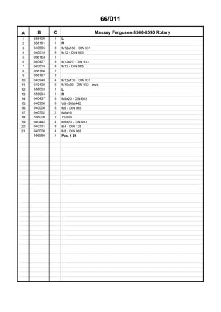 66/011
A B C Massey Ferguson 8560-8590 Rotary
1 556100 1 L
2 556101 1 R
3 040505 8 M12x150 - DIN 931
4 040010 8 M12 - DIN 985
5 056163 1
6 040427 8 M12x25 - DIN 933
7 040010 8 M12 - DIN 985
8 056166 2
9 056167 2
10 040540 4 M12x130 - DIN 931
11 040408 6 M10x30 - DIN 933 - mvk
12 556003 1 L
13 556004 1 R
14 040437 6 M8x20 - DIN 603
15 040300 6 V9 - DIN 440
16 040008 6 M8 - DIN 985
17 040752 2 M8x16
18 556008 2 75 mm
19 040444 4 M8x20 - DIN 933
20 040201 8 8,4 - DIN 125
21 040008 4 M8 - DIN 985
- 556980 1 Pos. 1-21
 