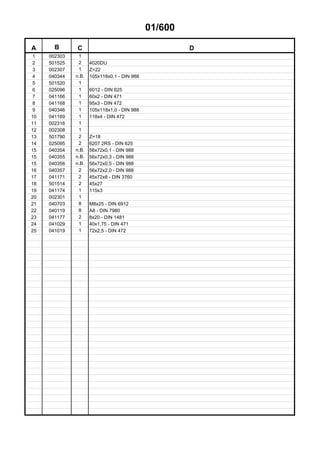 01/600
A B C D
1 002303 1
2 501525 2 4020DU
3 002307 1 Z=22
4 040344 n.B. 105x118x0,1 - DIN 988
5 501520 1
6 025096 1 6012 - DIN 625
7 041166 1 60x2 - DIN 471
8 041168 1 95x3 - DIN 472
9 040346 1 105x118x1,0 - DIN 988
10 041169 1 118x4 - DIN 472
11 002316 1
12 002308 1
13 501790 2 Z=18
14 025095 2 6207 2RS - DIN 625
15 040354 n.B. 56x72x0,1 - DIN 988
15 040355 n.B. 56x72x0,3 - DIN 988
15 040356 n.B. 56x72x0,5 - DIN 988
16 040357 2 56x72x2,0 - DIN 988
17 041171 2 45x72x8 - DIN 3760
18 501514 2 45x27
19 041174 1 115x3
20 002301 1
21 040703 8 M8x25 - DIN 6912
22 040119 8 A8 - DIN 7980
23 041177 2 8x20 - DIN 1481
24 041029 1 40x1,75 - DIN 471
25 041019 1 72x2,5 - DIN 472
 