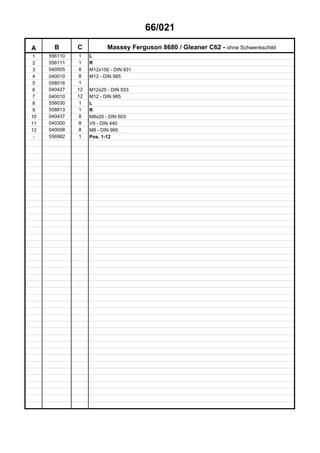 66/021
A B C Massey Ferguson 8680 / Gleaner C62 - ohne Schwenkschild
1 556110 1 L
2 556111 1 R
3 040505 8 M12x150 - DIN 931
4 040010 8 M12 - DIN 985
5 058016 1
6 040427 12 M12x25 - DIN 933
7 040010 12 M12 - DIN 985
8 556030 1 L
9 558813 1 R
10 040437 8 M8x20 - DIN 603
11 040300 8 V9 - DIN 440
12 040008 8 M8 - DIN 985
- 556982 1 Pos. 1-12
 