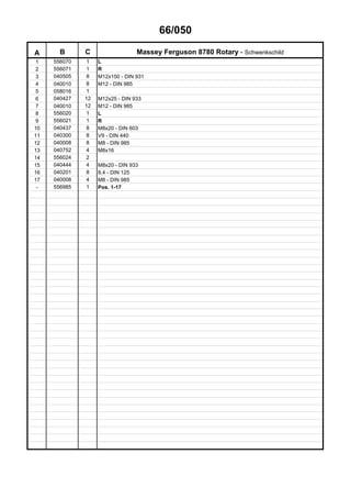 66/050
A B C Massey Ferguson 8780 Rotary - Schwenkschild
1 556070 1 L
2 556071 1 R
3 040505 8 M12x150 - DIN 931
4 040010 8 M12 - DIN 985
5 058016 1
6 040427 12 M12x25 - DIN 933
7 040010 12 M12 - DIN 985
8 556020 1 L
9 556021 1 R
10 040437 8 M8x20 - DIN 603
11 040300 8 V9 - DIN 440
12 040008 8 M8 - DIN 985
13 040752 4 M8x16
14 556024 2
15 040444 4 M8x20 - DIN 933
16 040201 8 8,4 - DIN 125
17 040008 4 M8 - DIN 985
- 556985 1 Pos. 1-17
 