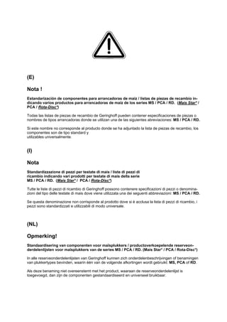 (E)
Nota !
Estandarización de componentes para arrancadoras de maíz / listas de piezas de recambio in-
dicando varios productos para arrancadoras de maíz de los series MS / PCA / RD. (Mais Star* /
PCA / Rota-Disc*)
Todas las listas de piezas de recambio de Geringhoff pueden contener especificaciones de piezas o
nombres de tipos arrancadoras donde se utilizan una de las siguientes abreviaciones: MS / PCA / RD.
Si este nombre no corresponde al producto donde se ha adjuntado la lista de piezas de recambio, los
componentes son de tipo standard y
utilizables universalmente.
(I)
Nota
Standardizzazione di pezzi per testate di mais / liste di pezzi di
ricambio indicando vari prodotti per testate di mais della serie
MS / PCA / RD. (Mais Star* / PCA / Rota-Disc*)
Tutte le liste di pezzi di ricambio di Geringhoff possono contenere specificazioni di pezzi o denomina-
zioni del tipo delle testate di mais dove viene utilizzata una dei seguenti abbreviazioni: MS / PCA / RD.
Se questa denominazione non corrisponde al prodotto dove si è acclusa la lista di pezzi di ricambio, i
pezzi sono standardizzati e utilizzabili di modo universale.
(NL)
Opmerking!
Standaardisering van componenten voor maïsplukkers / productoverkoepelende reserveon-
derdelenlijsten voor maïsplukkers van de series MS / PCA / RD. (Mais Star* / PCA / Rota-Disc*)
In alle reserveonderdelenlijsten van Geringhoff kunnen zich onderdelenbeschrijvingen of benamingen
van plukkertypes bevinden, waarin één van de volgende afkortingen wordt gebruikt: MS, PCA of RD.
Als deze benaming niet overeenstemt met het product, waaraan de reserveonderdelenlijst is
toegevoegd, dan zijn de componenten gestandaardiseerd en universeel bruikbaar.
 