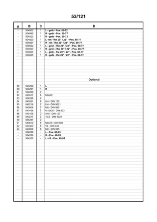 53/121
A B C D
- 504922 1 L - gelb - Pos. 60-72
- 504995 1 R - gelb - Pos. 60-77
- 504923 1 R - gelb - Pos. 60-72
- 504820 1 L- rot - Rw 20" / 22" - Pos. 60-77
- 504821 1 R - rot - Rw 20" / 22" - Pos. 60-77
- 504822 1 L - grün - Rw 20" / 22" - Pos. 60-77
- 504823 1 R - grün - Rw 20" / 22" - Pos. 60-77
- 504824 1 L - gelb - Rw 20" / 22" - Pos. 60-77
- 504825 1 R - gelb - Rw 20" / 22" - Pos. 60-77
Optional
80 504290 1 L
80 504291 1 R
81 504299 2
82 040917 6 M8x20
83 504298 2
84 040201 6 8,4 - DIN 125
85 040216 2 8,4 - DIN 9021
86 040008 2 M8 - DIN 985
87 040438 2 M10x30 - DIN 933
88 040109 2 A10 - DIN 127
89 040217 2 10,5 - DIN 9021
90 504297 2
91 040612 8 M8x16 - DIN 603
92 040300 8 V9 - DIN 440
93 040008 8 M8 - DIN 985
- 504288 - L - Pos. 80-93
- 504289 - R - Pos. 80-93
- 504285 - L + R - Pos. 80-93
 