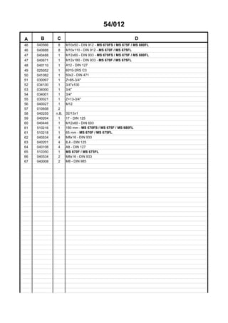 54/012
A B C D
46 040566 8 M10x50 - DIN 912 - MS 670FS / MS 675F / MS 680FL
46 040688 8 M10x110 - DIN 912 - MS 670F / MS 675FL
47 040488 1 M12x60 - DIN 933 - MS 670FS / MS 675F / MS 680FL
47 040671 1 M12x180 - DIN 933 - MS 670F / MS 675FL
48 040110 1 A12 - DIN 127
49 025052 1 6010-2RS C3
50 041082 1 50x2 - DIN 471
51 030097 1 Z=85-3/4"
52 034100 1 3/4"x100
53 034000 1 3/4"
54 034001 1 3/4"
55 030021 1 Z=13-3/4"
56 040027 1 M12
57 010658 2
58 040255 n.B. 32/13x1
59 040204 1 17 - DIN 125
60 040446 1 M12x60 - DIN 603
61 510216 1 180 mm - MS 670FS / MS 675F / MS 680FL
61 510218 1 65 mm - MS 670F / MS 675FL
62 040534 4 M8x16 - DIN 933
63 040201 4 8,4 - DIN 125
64 040108 4 A8 - DIN 127
65 510350 1 MS 670F / MS 675FL
66 040534 2 M8x16 - DIN 933
67 040008 2 M8 - DIN 985
 