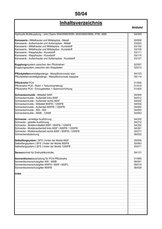 50/04
Inhaltsverzeichnis
Bildtafel
Hydraulik-Multikupplung - John Deere 9540/9560/9580, 9640/9660/9680, 9780, 9880 54/350
Karosserie - Mittelhaube und Mittelspitze - Metall 02/600
Karosserie - Außenhaube und Außenspitze - Metall 53/023
Karosserie - Mittelhaube und Mittelspitze - Kunststoff 53/102
Karosserie - Mittelhaube und Mittelspitze - Kunststoff 53/105
Karosserie - Klapphaube - Kunststoff 53/111
Karosserie - Klapphaube - Kunststoff 53/115
Karosserie - Außenhaube und Außenspitze - Kunststoff 53/121
Kupplungssystem zwischen den Pfückreihen 52/001
Kupplungssystem zwischen den Klappteilen 52/012
Pflückplattenverstellgestänge - Maispflückvorsatz starr 54/123
Pflückplattenverstellgestänge - Maispflückvorsatz klappbar 54/114
Pflückreihe PCA 01/400
Pflückreihe PCA - Rotor + Teilummantelung 01/410
Pflückreihe PCA - Einzugsketten + Spannvorrichtung 01/420
Schneckenmulde - Mittelteil 600F 54/004
Schneckenmulde - Außenteil links 600F 54/012
Schneckenmulde - Außenteil rechts 600F 54/022
Schneckenmulde - Mittelteil 800FB / 1200FB 54/034
Schneckenmulde - Außenteil 800FB / 1200FB 54/042
Schneckenmulde - 400 - 600 54/053
Schneckenmulde - 800B - 1200B 54/063
Schnecke - einteilige Ausführung 54/202
Schnecke - geteilte Ausführung 54/212
Schnecke - Muldenmittelteil 600F / 800FB / 1200FB 54/252
Schnecke - Muldenaußenteil links 600F / 800FB / 1200FB 54/261
Schnecke - Muldenaußenteil rechts 600F / 800FB / 1200FB 54/271
Schneckenabdeckung 56/032
Selbstfangsystem ( SFS ) hinter der Mulde 600F 55/054
Selbstfangsystem ( SFS ) hinter der Mulde 800FB 55/063
Selbstfangsystem ( SFS ) hinter der Mulde 1200FB 55/071
Sensoreinheit für Drehzahlkontrolle 54/131
Sonnenblumenausrüstung für PCA-Pflückreihe 01/900
Sonnenblumenschutzgitter 400 - 800B 56/001
Sonnenblumenschutzgitter 600FS / 600F / 600FL 56/010
Sonnenblumenschutzgitter 800FB 56/020
Index
 