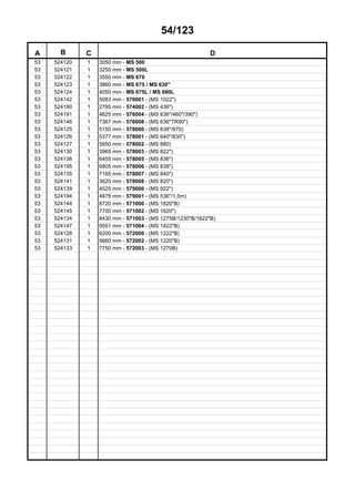 54/123
A B C D
53 524120 1 3050 mm - MS 500
53 524121 1 3250 mm - MS 500L
53 524122 1 3550 mm - MS 670
53 524123 1 3860 mm - MS 675 / MS 630"
53 524124 1 4050 mm - MS 675L / MS 680L
53 524142 1 5083 mm - 570001 - (MS 1022")
53 524190 1 2795 mm - 574002 - (MS 436")
53 524191 1 4625 mm - 576004 - (MS 636"/460"/390")
53 524146 1 7367 mm - 576008 - (MS 636"TR90")
53 524125 1 5150 mm - 578000 - (MS 638"/870)
53 524126 1 5377 mm - 578001 - (MS 640"/830")
53 524127 1 5650 mm - 578002 - (MS 880)
53 524130 1 3965 mm - 578003 - (MS 822")
53 524138 1 6455 mm - 578005 - (MS 836")
53 524195 1 6805 mm - 578006 - (MS 838")
53 524135 1 7165 mm - 578007 - (MS 840")
53 524141 1 3620 mm - 578008 - (MS 820")
53 524139 1 4525 mm - 579000 - (MS 922")
53 524194 1 4878 mm - 579001 - (MS 536"/1,5m)
53 524144 1 8720 mm - 571000 - (MS 1820"B)
53 524145 1 7700 mm - 571002 - (MS 1620")
53 524134 1 8430 mm - 571003 - (MS 1275B/1230"B/1622"B)
53 524147 1 9551 mm - 571004 - (MS 1822"B)
53 524128 1 6200 mm - 572000 - (MS 1222"B)
53 524131 1 5660 mm - 572002 - (MS 1220"B)
53 524133 1 7750 mm - 572003 - (MS 1270B)
 
