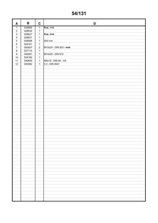 54/131
A B C D
1 026680 1 Pos. 1+2
2 028630 1
3 028627 1 Pos. 3+4
4 028631 1
5 028598 1 400 mm
6 524161 1
7 040407 2 M10x20 - DIN 933 - mvk
8 027110 1
9 040591 1 M14x25 - DIN 912
10 524160 1
11 040829 1 M5x16 - DIN 84 - VA
12 040382 1 5,3 - DIN 9021
 