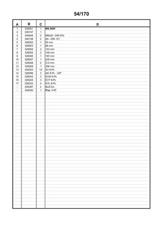 54/170
A B C D
1 526001 1 MS 600F
2 026147 1
3 040444 2 M8x20 - DIN 933
4 040108 2 A8 - DIN 127
5 526002 1 55 mm
6 526003 1 88 mm
7 526004 2 143 mm
8 526005 2 158 mm
9 526006 1 185 mm
10 526007 1 226 mm
11 526008 2 315 mm
12 526009 1 356 mm
13 026053 12 SV 8-PL
14 026089 3 GE 8-PL - 3/8"
15 026043 2 EVW 8-PL
16 026204 3 EVT 8-PL
17 026322 4 EVL 8-PL
- 026387 2 BUZ 8-L
- 526000 1 Pos. 1-17
 