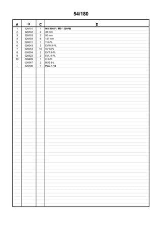 54/180
A B C D
1 526101 1 MS 800 F / MS 1200FB
2 526102 2 38 mm
3 526103 2 95 mm
4 526104 6 137 mm
5 026031 1 T 8-PL
6 026043 2 EVW 8-PL
7 026053 10 SV 8-PL
8 026204 2 EVT 8-PL
9 026322 2 EVL 8-PL
10 026499 1 K 8-PL
- 026387 2 BUZ 8-L
- 526100 1 Pos. 1-10
 