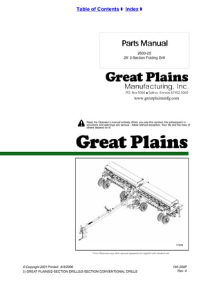 !
© Copyright 2001 Printed
3) GREAT PLAINS/2-SECTION DRILLS/2-SECTION CONVENTIONAL DRILLS
Manufacturing, Inc.
P.O. Box 5060 q Salina, Kansas 67402-5060
Read the Operator’s manual entirely. When you see this symbol, the subsequent in
structions and warnings are serious - follow without exception. Your life and the lives of
others depend on it!
Parts Manual
Cover illustration may show optional equipment not supplied with standard unit.
Table of Contents ± Index ±
www.greatplainsmfg.com
195-200P
Rev. A
2600-2S
26’ 2-Section Folding Drill
17254
8/3/2006
 