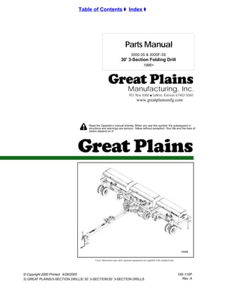 !
© Copyright 2000 Printed
3) GREAT PLAINS/3-SECTION DRILLS/ 30’ 3-SECTION/30’ 3-SECTION DRILLS
Manufacturing, Inc.
P.O. Box 5060 q Salina, Kansas 67402-5060
Read the Operator’s manual entirely. When you see this symbol, the subsequent in
structions and warnings are serious - follow without exception. Your life and the lives of
others depend on it!
Parts Manual
Cover illustration may show optional equipment not supplied with standard unit.
Table of Contents ± Index ±
www.greatplainsmfg.com
195-110P
Rev. A
15485
30’ 3-Section Folding Drill
3000-3S & 3000F-3S
1996+
4/28/2005
 