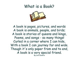 What is a Book?   A book is pages, pictures, and words A book is animals, people, and birds; A book is stories of queens and kings, Poems, and songs - so many things! Curled in a corner where I can hide, With a book I can journey far and wide. Though it's only paper from end to end, A book is a very special friend. By Lora Dunetz 