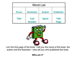I am the first page of the book. I tell you the name of the book, the author and the illustrator. I also tell you who published the book. Who am I?   Word List Cover Illustrator Author Publisher Title Call Number Spine Title Page 