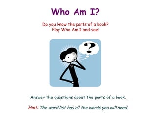 Who Am I?   Do you know the parts of a book? Play Who Am I and see! Answer the questions about the parts of a book. Hint:  The word list has all the words you will need. 