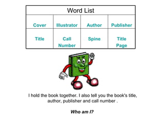 I hold the book together. I also tell you the book's title, author, publisher and call number . Who am I?   Word List Cover Illustrator Author Publisher Title Call Number Spine Title Page 