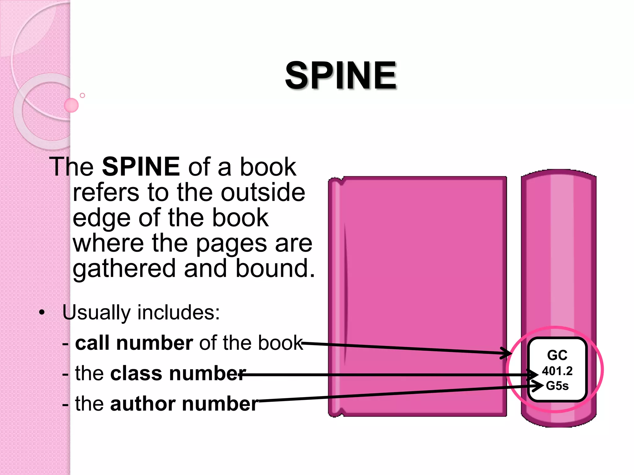 SPINE
• Usually includes:
- call number of the book
- the class number
- the author number
The SPINE of a book
refers to the outside
edge of the book
where the pages are
gathered and bound.
GC
401.2
G5s
 