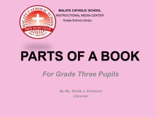  MALATE CATHOLIC SCHOOL
 INSTRUCTIONAL MEDIA CENTER
Grade School Library
PARTS OF A BOOK
For Grade Three Pupils
By Ms. Sheila J. Echaluce
Librarian
 