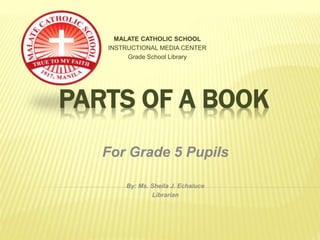 PARTS OF A BOOK
MALATE CATHOLIC SCHOOL
INSTRUCTIONAL MEDIA CENTER
Grade School Library
For Grade 5 Pupils
By: Ms. Sheila J. Echaluce
Librarian
 