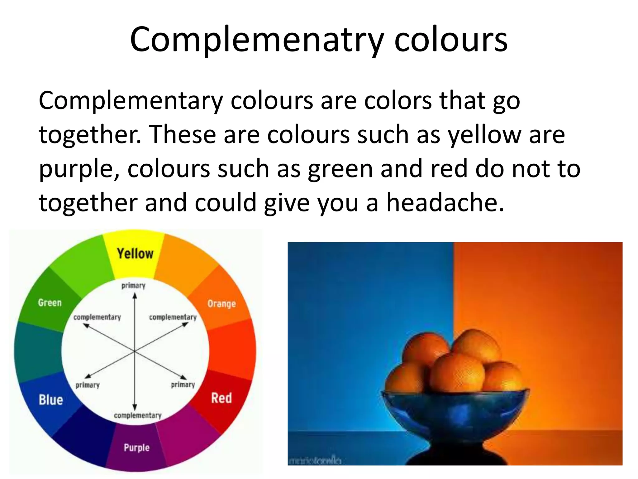 Complemenatry colours
Complementary colours are colors that go
together. These are colours such as yellow are
purple, colours such as green and red do not to
together and could give you a headache.
 
