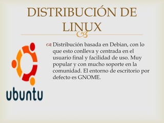 DISTRIBUCIÓN DE
     LINUX
       
   Distribución basada en Debian, con lo
    que esto conlleva y centrada en el
    usuario final y facilidad de uso. Muy
    popular y con mucho soporte en la
    comunidad. El entorno de escritorio por
    defecto es GNOME.
 
