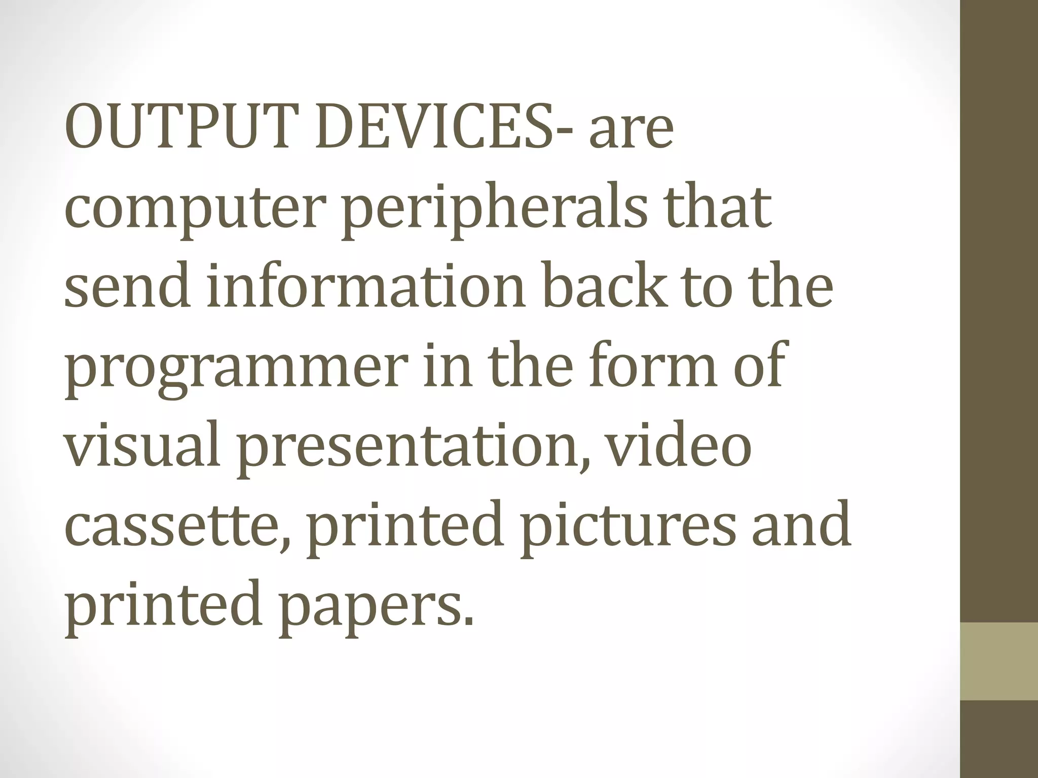 OUTPUT DEVICES- are
computer peripherals that
send information back to the
programmer in the form of
visual presentation, video
cassette, printed pictures and
printed papers.
 