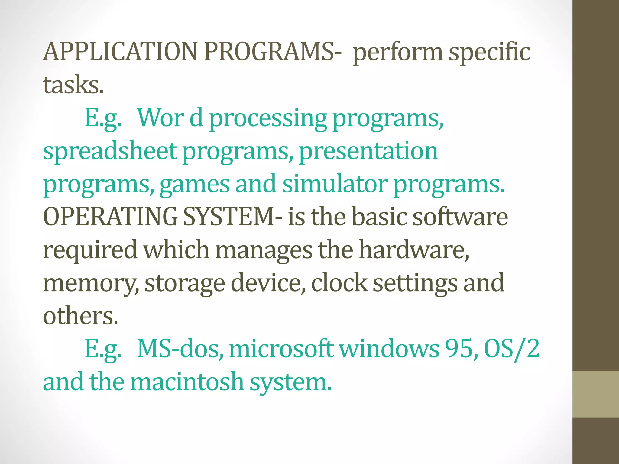 APPLICATIONPROGRAMS- performspecific
tasks.
E.g. Wor d processingprograms,
spreadsheetprograms,presentation
programs,gamesand simulatorprograms.
OPERATINGSYSTEM-is the basic software
requiredwhichmanages the hardware,
memory,storage device, clocksettingsand
others.
E.g. MS-dos,microsoftwindows95, OS/2
and the macintoshsystem.
 