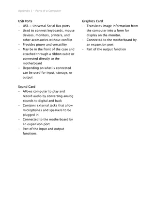 Appendix I – Parts of a Computer
USB Ports
– USB = Universal Serial Bus ports
– Used to connect keyboards, mouse
devices, monitors, printers, and
other accessories without conflict
– Provides power and versatility
– May be in the front of the case and
attached through a ribbon cable or
connected directly to the
motherboard
– Depending on what is connected
can be used for input, storage, or
output
Sound Card
– Allows computer to play and
record audio by converting analog
sounds to digital and back
– Contains external jacks that allow
microphones and speakers to be
plugged in
– Connected to the motherboard by
an expansion port
– Part of the input and output
functions
Graphics Card
– Translates image information from
the computer into a form for
display on the monitor.
– Connected to the motherboard by
an expansion port
– Part of the output function
 