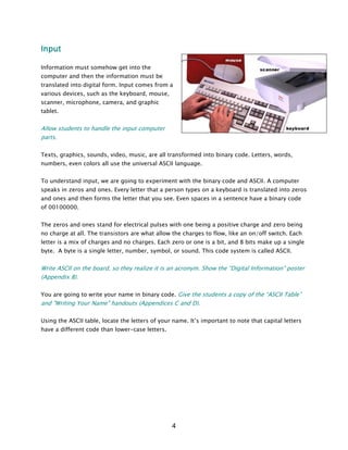 Input
Information must somehow get into the
computer and then the information must be
translated into digital form. Input comes from a
various devices, such as the keyboard, mouse,
scanner, microphone, camera, and graphic
tablet.
Allow students to handle the input computer
parts.
Texts, graphics, sounds, video, music, are all transformed into binary code. Letters, words,
numbers, even colors all use the universal ASCII language.
To understand input, we are going to experiment with the binary code and ASCII. A computer
speaks in zeros and ones. Every letter that a person types on a keyboard is translated into zeros
and ones and then forms the letter that you see. Even spaces in a sentence have a binary code
of 00100000.
The zeros and ones stand for electrical pulses with one being a positive charge and zero being
no charge at all. The transistors are what allow the charges to flow, like an on/off switch. Each
letter is a mix of charges and no charges. Each zero or one is a bit, and 8 bits make up a single
byte. A byte is a single letter, number, symbol, or sound. This code system is called ASCII.
Write ASCII on the board, so they realize it is an acronym. Show the “Digital Information” poster
(Appendix B).
You are going to write your name in binary code. Give the students a copy of the “ASCII Table”
and "Writing Your Name" handouts (Appendices C and D).
Using the ASCII table, locate the letters of your name. It’s important to note that capital letters
have a different code than lower-case letters.
4
 
