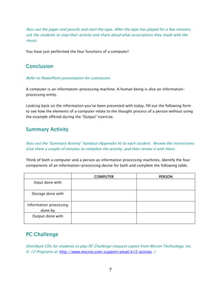 Pass out the paper and pencils and start the tape. After the tape has played for a few minutes,
ask the students to stop their activity and share aloud what associations they made with the
music.
You have just performed the four functions of a computer!
Conclusion
Refer to PowerPoint presentation for conclusion.
A computer is an information-processing machine. A human being is also an information-
processing entity.
Looking back on the information you’ve been presented with today, fill out the following form
to see how the elements of a computer relate to the thought process of a person without using
the example offered during the “Output” exercise.
Summary Activity
Pass out the “Summary Activity” handout (Appendix H) to each student. Review the instructions.
Give them a couple of minutes to complete the activity, and then review it with them.
Think of both a computer and a person as information processing machines. Identify the four
components of an information-processing devise for both and complete the following table.
COMPUTER PERSON
Input done with
Storage done with
Information processing
done by
Output done with
PC Challenge
Distribute CDs for students to play PC Challenge (request copies from Micron Technology, Inc.
K-12 Programs at: http://www.micron.com/support/email/k12/activity .)
7
 