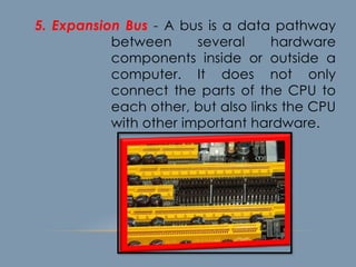 5. Expansion Bus - A bus is a data pathway
between several hardware
components inside or outside a
computer. It does not only
connect the parts of the CPU to
each other, but also links the CPU
with other important hardware.
 