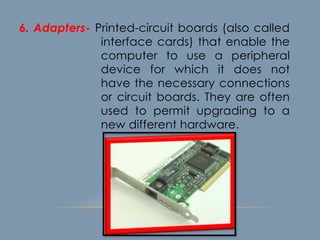 6. Adapters- Printed-circuit boards (also called
interface cards) that enable the
computer to use a peripheral
device for which it does not
have the necessary connections
or circuit boards. They are often
used to permit upgrading to a
new different hardware.
 