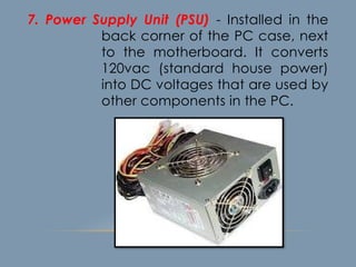 7. Power Supply Unit (PSU) - Installed in the
back corner of the PC case, next
to the motherboard. It converts
120vac (standard house power)
into DC voltages that are used by
other components in the PC.
 