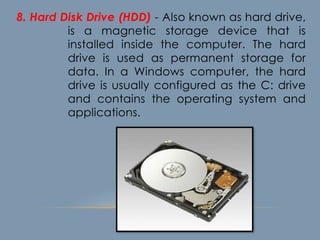 8. Hard Disk Drive (HDD) - Also known as hard drive,
is a magnetic storage device that is
installed inside the computer. The hard
drive is used as permanent storage for
data. In a Windows computer, the hard
drive is usually configured as the C: drive
and contains the operating system and
applications.
 