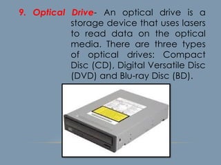 9. Optical Drive- An optical drive is a
storage device that uses lasers
to read data on the optical
media. There are three types
of optical drives: Compact
Disc (CD), Digital Versatile Disc
(DVD) and Blu-ray Disc (BD).
 
