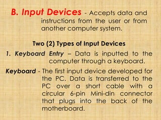 B. Input Devices - Accepts data and
instructions from the user or from
another computer system.
Two (2) Types of Input Devices
1. Keyboard Entry – Data is inputted to the
computer through a keyboard.
Keyboard - The first input device developed for
the PC. Data is transferred to the
PC over a short cable with a
circular 6-pin Mini-din connector
that plugs into the back of the
motherboard.
 