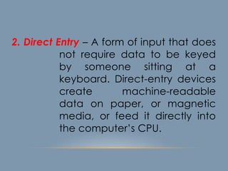 2. Direct Entry – A form of input that does
not require data to be keyed
by someone sitting at a
keyboard. Direct-entry devices
create machine-readable
data on paper, or magnetic
media, or feed it directly into
the computer’s CPU.
 
