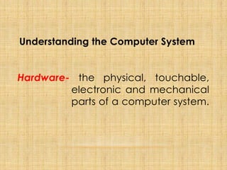Hardware- the physical, touchable,
electronic and mechanical
parts of a computer system.
Understanding the Computer System
 