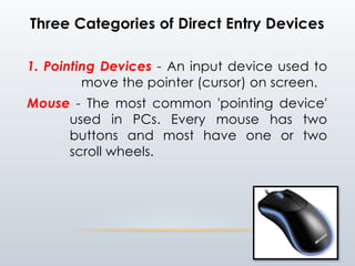 Three Categories of Direct Entry Devices
1. Pointing Devices - An input device used to
move the pointer (cursor) on screen.
Mouse - The most common 'pointing device'
used in PCs. Every mouse has two
buttons and most have one or two
scroll wheels.
 