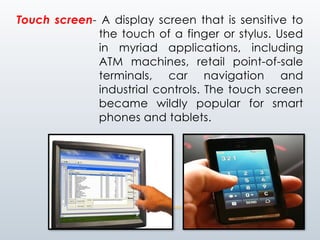 Touch screen- A display screen that is sensitive to
the touch of a finger or stylus. Used
in myriad applications, including
ATM machines, retail point-of-sale
terminals, car navigation and
industrial controls. The touch screen
became wildly popular for smart
phones and tablets.
 