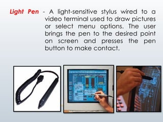 Light Pen - A light-sensitive stylus wired to a
video terminal used to draw pictures
or select menu options. The user
brings the pen to the desired point
on screen and presses the pen
button to make contact.
 