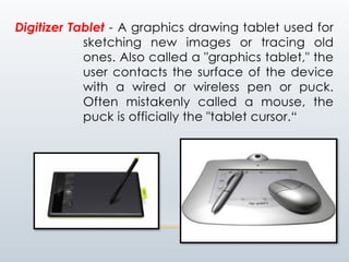 Digitizer Tablet - A graphics drawing tablet used for
sketching new images or tracing old
ones. Also called a "graphics tablet," the
user contacts the surface of the device
with a wired or wireless pen or puck.
Often mistakenly called a mouse, the
puck is officially the "tablet cursor.“
 