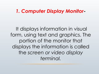 1. Computer Display Monitor-
It displays information in visual
form, using text and graphics. The
portion of the monitor that
displays the information is called
the screen or video display
terminal.
 