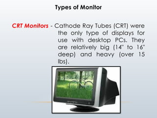 Types of Monitor
CRT Monitors - Cathode Ray Tubes (CRT) were
the only type of displays for
use with desktop PCs. They
are relatively big (14" to 16"
deep) and heavy (over 15
lbs).
 