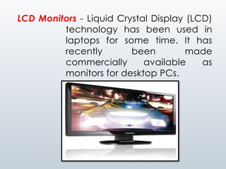 LCD Monitors - Liquid Crystal Display (LCD)
technology has been used in
laptops for some time. It has
recently been made
commercially available as
monitors for desktop PCs.
 